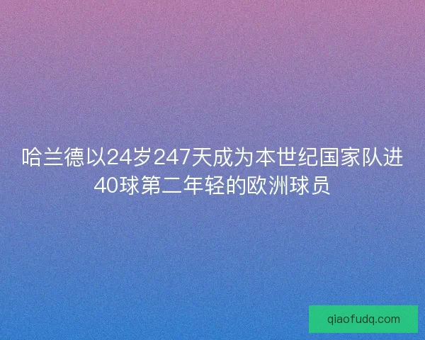 哈兰德以24岁247天成为本世纪国家队进40球第二年轻的欧洲球员