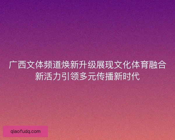广西文体频道焕新升级展现文化体育融合新活力引领多元传播新时代 广西文体频道焕新升级展现文化体育融合新活力引领多元传播新时代