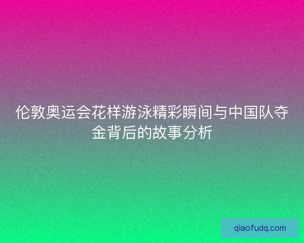 伦敦奥运会花样游泳精彩瞬间与中国队夺金背后的故事分析