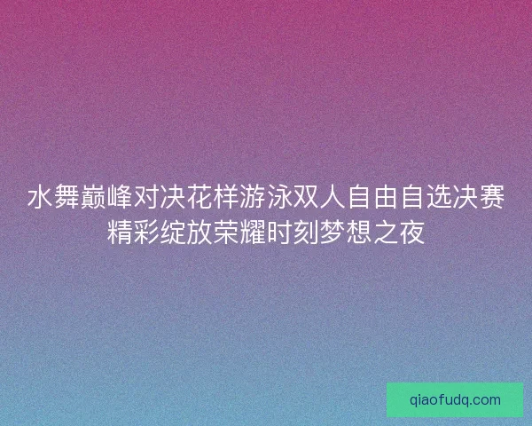 水舞巅峰对决花样游泳双人自由自选决赛精彩绽放荣耀时刻梦想之夜