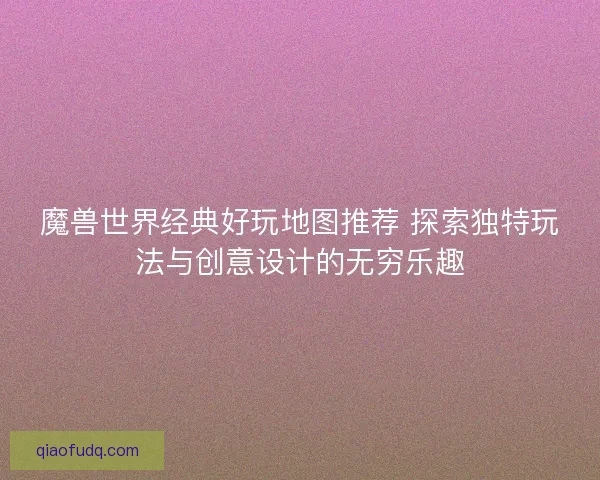 魔兽世界经典好玩地图推荐 探索独特玩法与创意设计的无穷乐趣