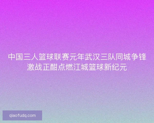 中国三人篮球联赛元年武汉三队同城争锋激战正酣点燃江城篮球新纪元