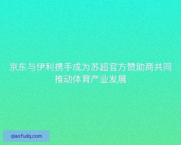 京东与伊利携手成为苏超官方赞助商共同推动体育产业发展