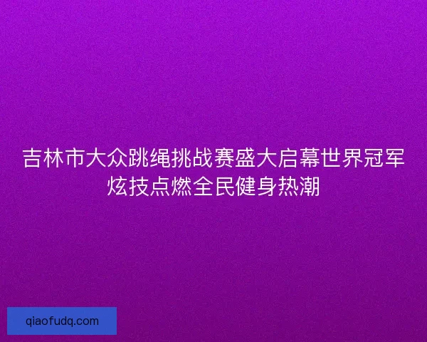 吉林市大众跳绳挑战赛盛大启幕世界冠军炫技点燃全民健身热潮 吉林市大众跳绳挑战赛盛大启幕世界冠军炫技点燃全民健身热潮