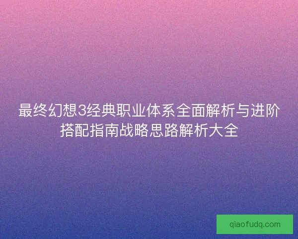 最终幻想3经典职业体系全面解析与进阶搭配指南战略思路解析大全