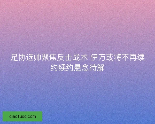 足协选帅聚焦反击战术 伊万或将不再续约续约悬念待解
