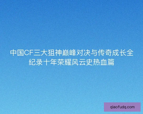 中国CF三大狙神巅峰对决与传奇成长全纪录十年荣耀风云史热血篇