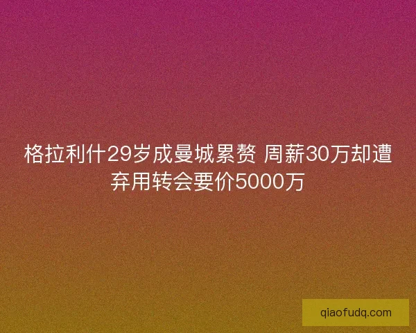 格拉利什29岁成曼城累赘 周薪30万却遭弃用转会要价5000万