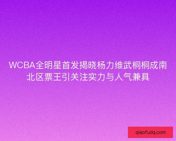 WCBA全明星首发揭晓杨力维武桐桐成南北区票王引关注实力与人气兼具