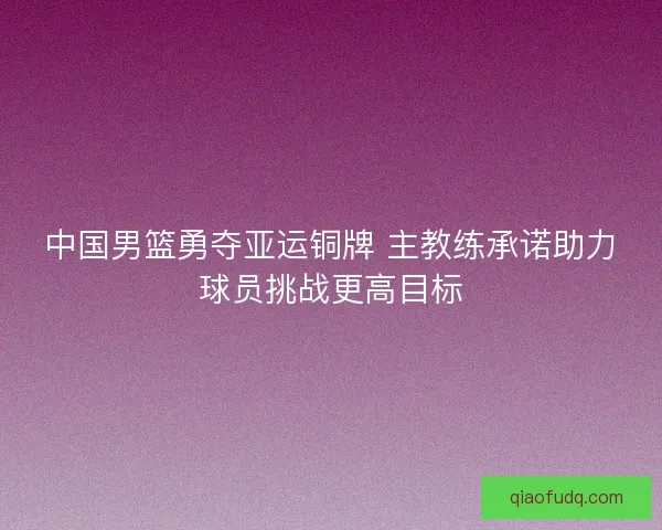 中国男篮勇夺亚运铜牌 主教练承诺助力球员挑战更高目标 中国男篮勇夺亚运铜牌 主教练承诺助力球员挑战更高目标
