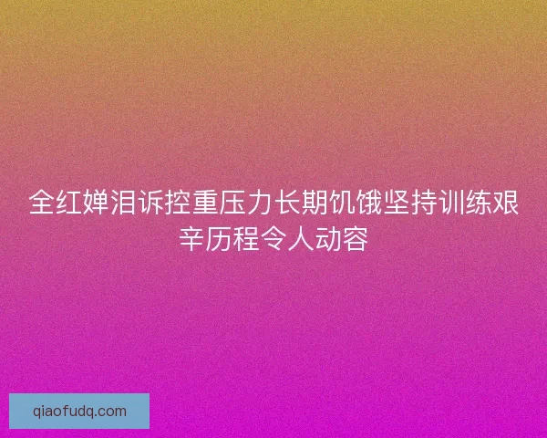 全红婵泪诉控重压力长期饥饿坚持训练艰辛历程令人动容 全红婵泪诉控重压力长期饥饿坚持训练艰辛历程令人动容