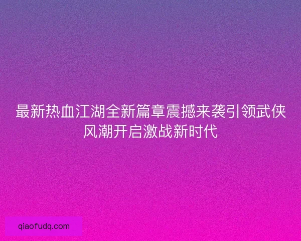 最新热血江湖全新篇章震撼来袭引领武侠风潮开启激战新时代
