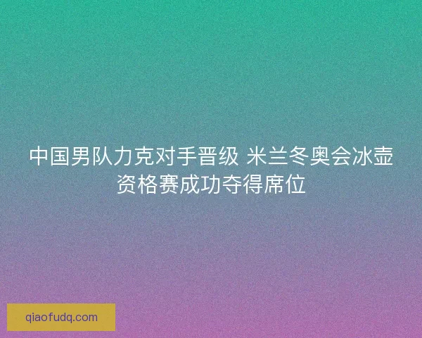 中国男队力克对手晋级 米兰冬奥会冰壶资格赛成功夺得席位