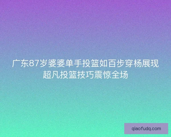 广东87岁婆婆单手投篮如百步穿杨展现超凡投篮技巧震惊全场