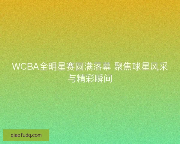 WCBA全明星赛圆满落幕 聚焦球星风采与精彩瞬间