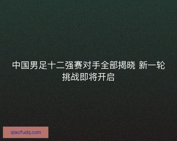 中国男足十二强赛对手全部揭晓 新一轮挑战即将开启