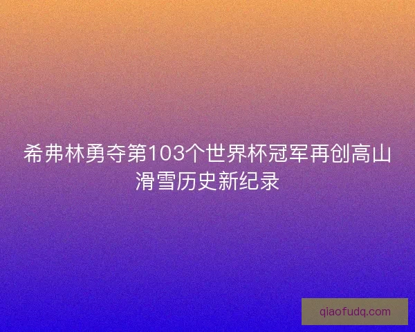 希弗林勇夺第103个世界杯冠军再创高山滑雪历史新纪录