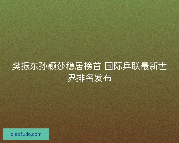樊振东孙颖莎稳居榜首 国际乒联最新世界排名发布 樊振东孙颖莎稳居榜首 国际乒联最新世界排名发布