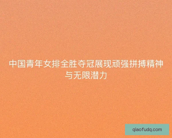 中国青年女排全胜夺冠展现顽强拼搏精神与无限潜力