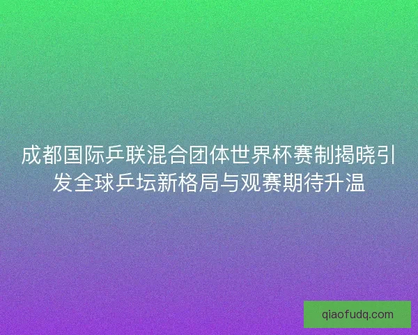 成都国际乒联混合团体世界杯赛制揭晓引发全球乒坛新格局与观赛期待升温